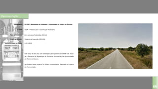 Pavimentação
EN 256 – REGUENGOS DE MONSARAZ / PROXIMIDADE DE MONTE DO OUTEIRO
ICOR – Instituto para a Construção Rodoviária
Infra-estrutura Rodoviária (5,5 km)
Projecto de Execução (2003/04)
DESIGNAÇÃO:
CLIENTE:
TIPO DE PROJECTO:
FASES DO ESTUDO:
VALOR ESTIMADO DA OBRA:
66
Este troço da EN 256, com orientação geral próxima de WNW-ESE, inicia-
se a Nascente de Reguengos de Monsaraz, terminando nas proximidades
de Monte do Outeiro.
No âmbito deste projecto foi feita a caracterização elaborado o Projecto
de Pavimentação.
8 M EUROS
 