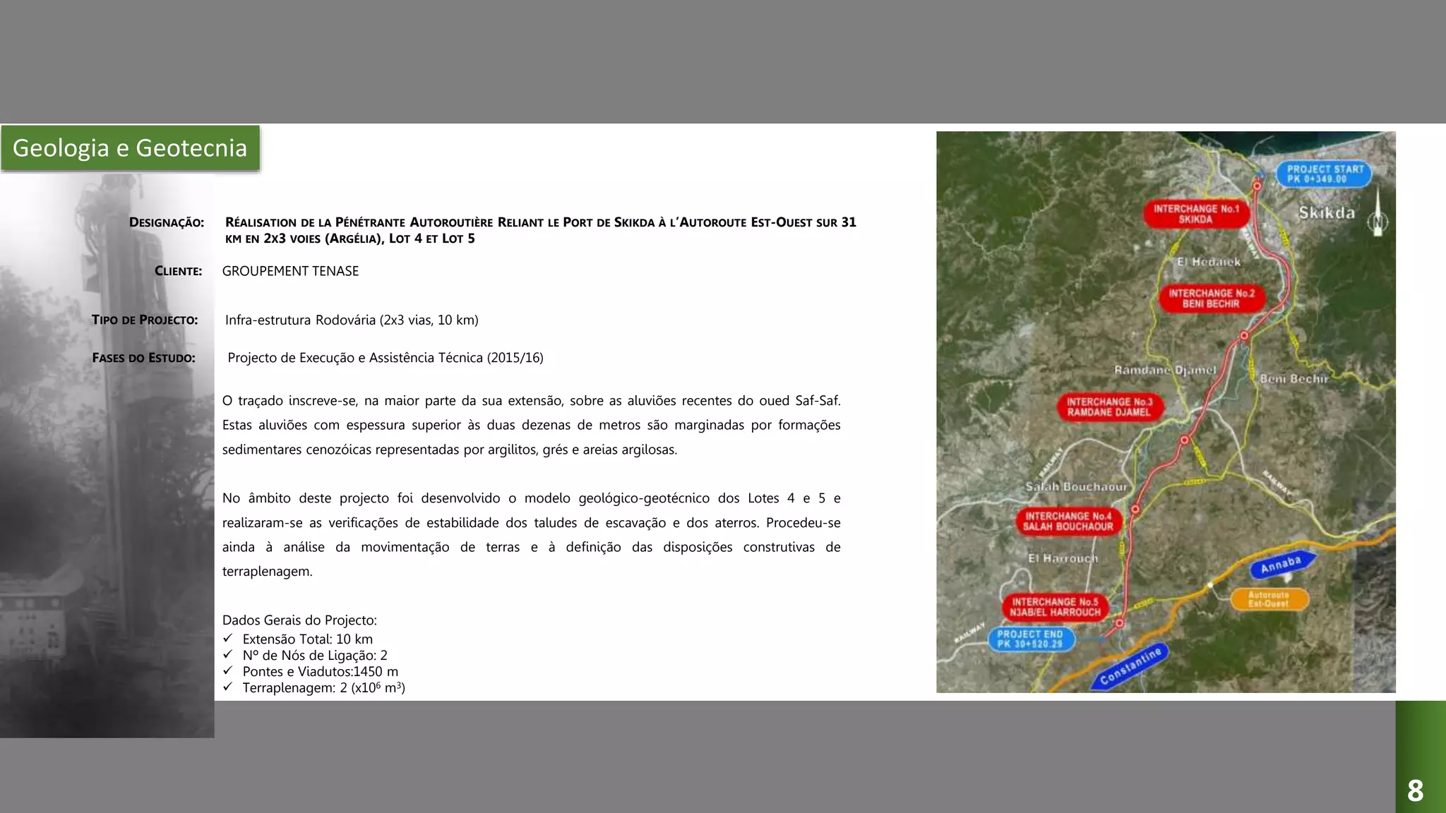 Geologia e Geotecnia
RÉALISATION DE LA PÉNÉTRANTE AUTOROUTIÈRE RELIANT LE PORT DE SKIKDA À L’AUTOROUTE EST-OUEST SUR 31
KM EN 2X3 VOIES (ARGÉLIA), LOT 4 ET LOT 5
GROUPEMENT TENASE
Infra-estrutura Rodovária (2x3 vias, 10 km)
Projecto de Execução e Assistência Técnica (2015/16)
O traçado inscreve-se, na maior parte da sua extensão, sobre as aluviões recentes do oued Saf-Saf.
Estas aluviões com espessura superior às duas dezenas de metros são marginadas por formações
sedimentares cenozóicas representadas por argilitos, grés e areias argilosas.
No âmbito deste projecto foi desenvolvido o modelo geológico-geotécnico dos Lotes 4 e 5 e
realizaram-se as verificações de estabilidade dos taludes de escavação e dos aterros. Procedeu-se
ainda à análise da movimentação de terras e à definição das disposições construtivas de
terraplenagem.
Dados Gerais do Projecto:
 Extensão Total: 10 km
 Nº de Nós de Ligação: 2
 Pontes e Viadutos:1450 m
 Terraplenagem: 2 (x106 m3)
DESIGNAÇÃO:
CLIENTE:
TIPO DE PROJECTO:
FASES DO ESTUDO:
8
 