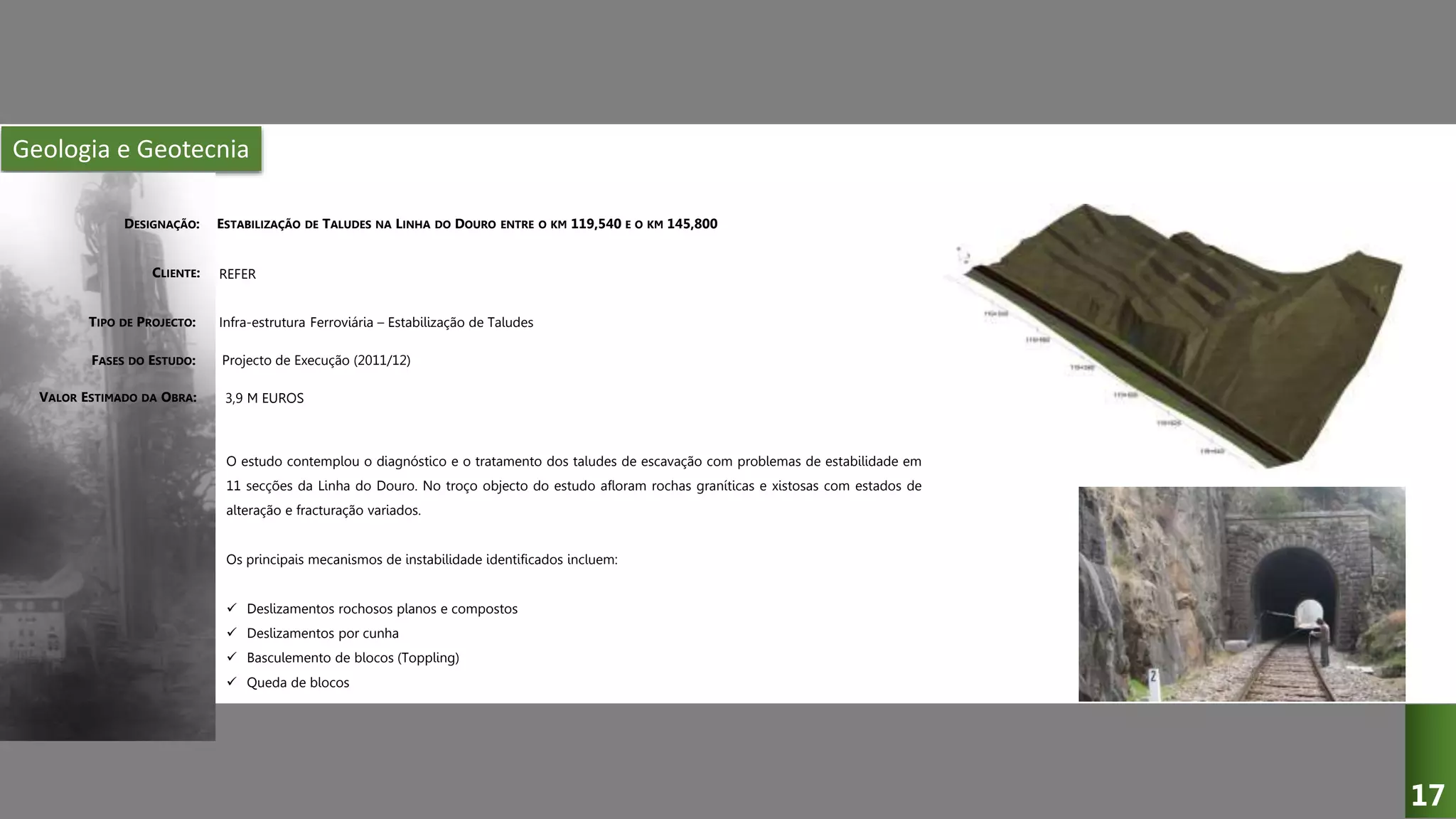 Geologia e Geotecnia
ESTABILIZAÇÃO DE TALUDES NA LINHA DO DOURO ENTRE O KM 119,540 E O KM 145,800
REFER
Infra-estrutura Ferroviária – Estabilização de Taludes
Projecto de Execução (2011/12)
O estudo contemplou o diagnóstico e o tratamento dos taludes de escavação com problemas de estabilidade em
11 secções da Linha do Douro. No troço objecto do estudo afloram rochas graníticas e xistosas com estados de
alteração e fracturação variados.
Os principais mecanismos de instabilidade identificados incluem:
 Deslizamentos rochosos planos e compostos
 Deslizamentos por cunha
 Basculemento de blocos (Toppling)
 Queda de blocos
3,9 M EUROS
DESIGNAÇÃO:
CLIENTE:
TIPO DE PROJECTO:
FASES DO ESTUDO:
VALOR ESTIMADO DA OBRA:
17
 