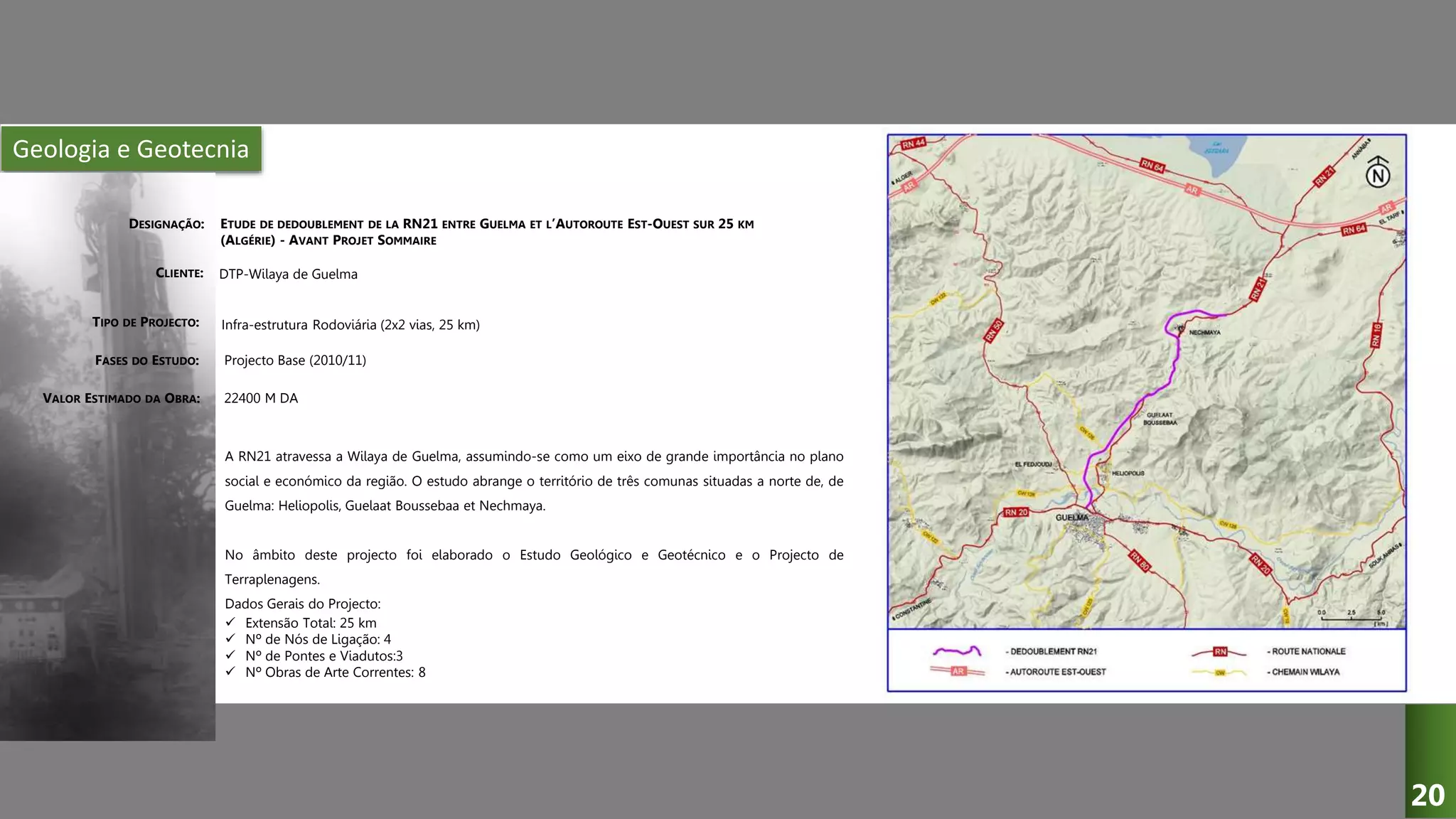Geologia e Geotecnia
ETUDE DE DEDOUBLEMENT DE LA RN21 ENTRE GUELMA ET L’AUTOROUTE EST-OUEST SUR 25 KM
(ALGÉRIE) - AVANT PROJET SOMMAIRE
DTP-Wilaya de Guelma
Infra-estrutura Rodoviária (2x2 vias, 25 km)
Projecto Base (2010/11)
A RN21 atravessa a Wilaya de Guelma, assumindo-se como um eixo de grande importância no plano
social e económico da região. O estudo abrange o território de três comunas situadas a norte de, de
Guelma: Heliopolis, Guelaat Boussebaa et Nechmaya.
No âmbito deste projecto foi elaborado o Estudo Geológico e Geotécnico e o Projecto de
Terraplenagens.
Dados Gerais do Projecto:
 Extensão Total: 25 km
 Nº de Nós de Ligação: 4
 Nº de Pontes e Viadutos:3
 Nº Obras de Arte Correntes: 8
22400 M DA
DESIGNAÇÃO:
CLIENTE:
TIPO DE PROJECTO:
FASES DO ESTUDO:
VALOR ESTIMADO DA OBRA:
20
 