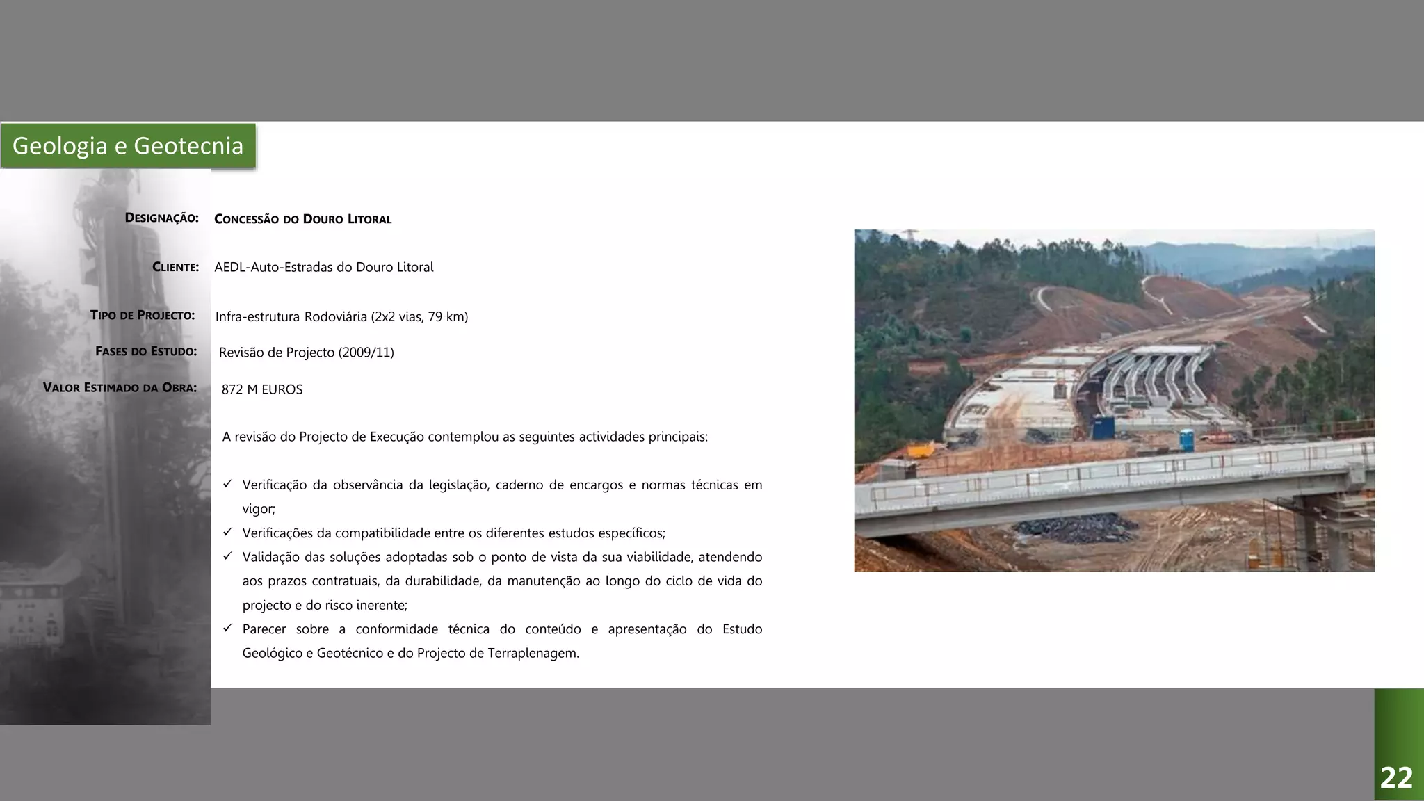 Geologia e Geotecnia
CONCESSÃO DO DOURO LITORAL
AEDL-Auto-Estradas do Douro Litoral
Infra-estrutura Rodoviária (2x2 vias, 79 km)
Revisão de Projecto (2009/11)
A revisão do Projecto de Execução contemplou as seguintes actividades principais:
 Verificação da observância da legislação, caderno de encargos e normas técnicas em
vigor;
 Verificações da compatibilidade entre os diferentes estudos específicos;
 Validação das soluções adoptadas sob o ponto de vista da sua viabilidade, atendendo
aos prazos contratuais, da durabilidade, da manutenção ao longo do ciclo de vida do
projecto e do risco inerente;
 Parecer sobre a conformidade técnica do conteúdo e apresentação do Estudo
Geológico e Geotécnico e do Projecto de Terraplenagem.
872 M EUROS
DESIGNAÇÃO:
CLIENTE:
TIPO DE PROJECTO:
FASES DO ESTUDO:
VALOR ESTIMADO DA OBRA:
22
 