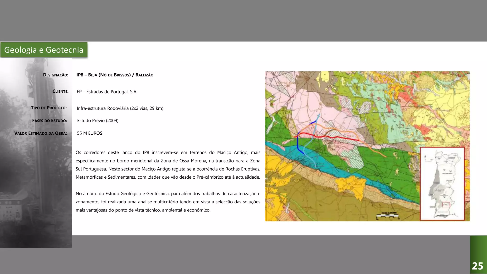 Geologia e Geotecnia
IP8 – BEJA (NÓ DE BRISSOS) / BALEIZÃO
EP – Estradas de Portugal, S.A.
Infra-estrutura Rodoviária (2x2 vias, 29 km)
Estudo Prévio (2009)
Os corredores deste lanço do IP8 inscrevem-se em terrenos do Maciço Antigo, mais
especificamente no bordo meridional da Zona de Ossa Morena, na transição para a Zona
Sul Portuguesa. Neste sector do Maciço Antigo regista-se a ocorrência de Rochas Eruptivas,
Metamórficas e Sedimentares, com idades que vão desde o Pré-câmbrico até à actualidade.
No âmbito do Estudo Geológico e Geotécnica, para além dos trabalhos de caracterização e
zonamento, foi realizada uma análise multicritério tendo em vista a selecção das soluções
mais vantajosas do ponto de vista técnico, ambiental e económico.
DESIGNAÇÃO:
CLIENTE:
TIPO DE PROJECTO:
FASES DO ESTUDO:
VALOR ESTIMADO DA OBRA: 55 M EUROS
25
 