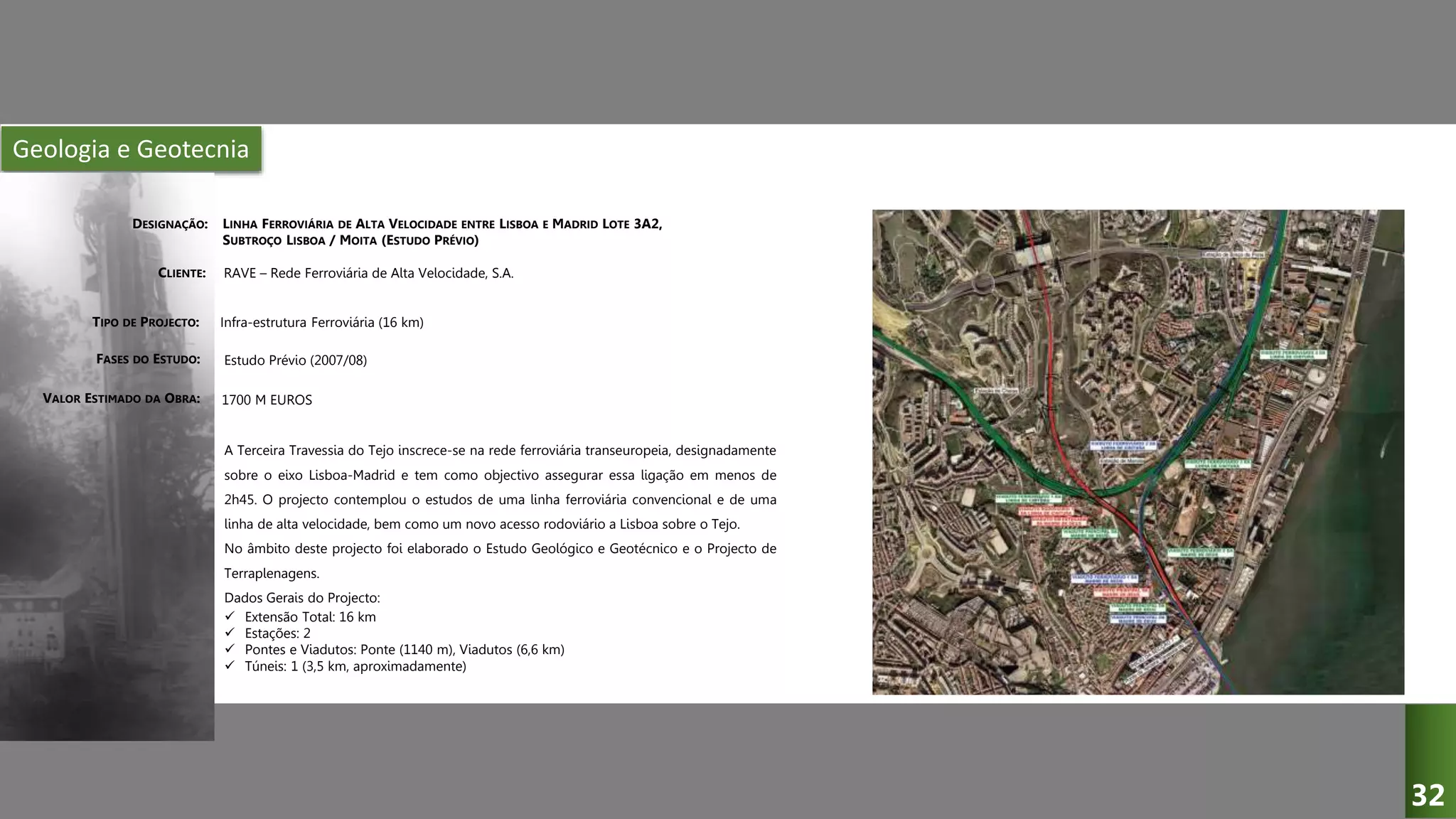 Geologia e Geotecnia
LINHA FERROVIÁRIA DE ALTA VELOCIDADE ENTRE LISBOA E MADRID LOTE 3A2,
SUBTROÇO LISBOA / MOITA (ESTUDO PRÉVIO)
RAVE – Rede Ferroviária de Alta Velocidade, S.A.
Infra-estrutura Ferroviária (16 km)
Estudo Prévio (2007/08)
A Terceira Travessia do Tejo inscrece-se na rede ferroviária transeuropeia, designadamente
sobre o eixo Lisboa-Madrid e tem como objectivo assegurar essa ligação em menos de
2h45. O projecto contemplou o estudos de uma linha ferroviária convencional e de uma
linha de alta velocidade, bem como um novo acesso rodoviário a Lisboa sobre o Tejo.
No âmbito deste projecto foi elaborado o Estudo Geológico e Geotécnico e o Projecto de
Terraplenagens.
Dados Gerais do Projecto:
 Extensão Total: 16 km
 Estações: 2
 Pontes e Viadutos: Ponte (1140 m), Viadutos (6,6 km)
 Túneis: 1 (3,5 km, aproximadamente)
1700 M EUROS
DESIGNAÇÃO:
CLIENTE:
TIPO DE PROJECTO:
FASES DO ESTUDO:
VALOR ESTIMADO DA OBRA:
32
 