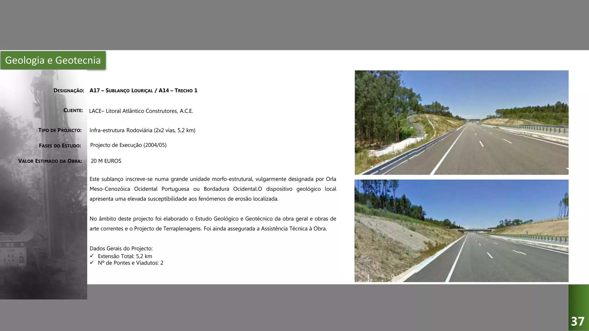 Geologia e Geotecnia
A17 – SUBLANÇO LOURIÇAL / A14 – TRECHO 1
Infra-estrutura Rodoviária (2x2 vias, 5,2 km)
Projecto de Execução (2004/05)
Este sublanço inscreve-se numa grande unidade morfo-estrutural, vulgarmente designada por Orla
Meso-Cenozóica Ocidental Portuguesa ou Bordadura Ocidental.O dispositivo geológico local
apresenta uma elevada susceptibilidade aos fenómenos de erosão localizada.
No âmbito deste projecto foi elaborado o Estudo Geológico e Geotécnico da obra geral e obras de
arte correntes e o Projecto de Terraplenagens. Foi ainda assegurada a Assistência Técnica à Obra.
Dados Gerais do Projecto:
 Extensão Total: 5,2 km
 Nº de Pontes e Viadutos: 2
20 M EUROS
LACE– Litoral Atlântico Construtores, A.C.E.
DESIGNAÇÃO:
CLIENTE:
TIPO DE PROJECTO:
FASES DO ESTUDO:
VALOR ESTIMADO DA OBRA:
37
 
