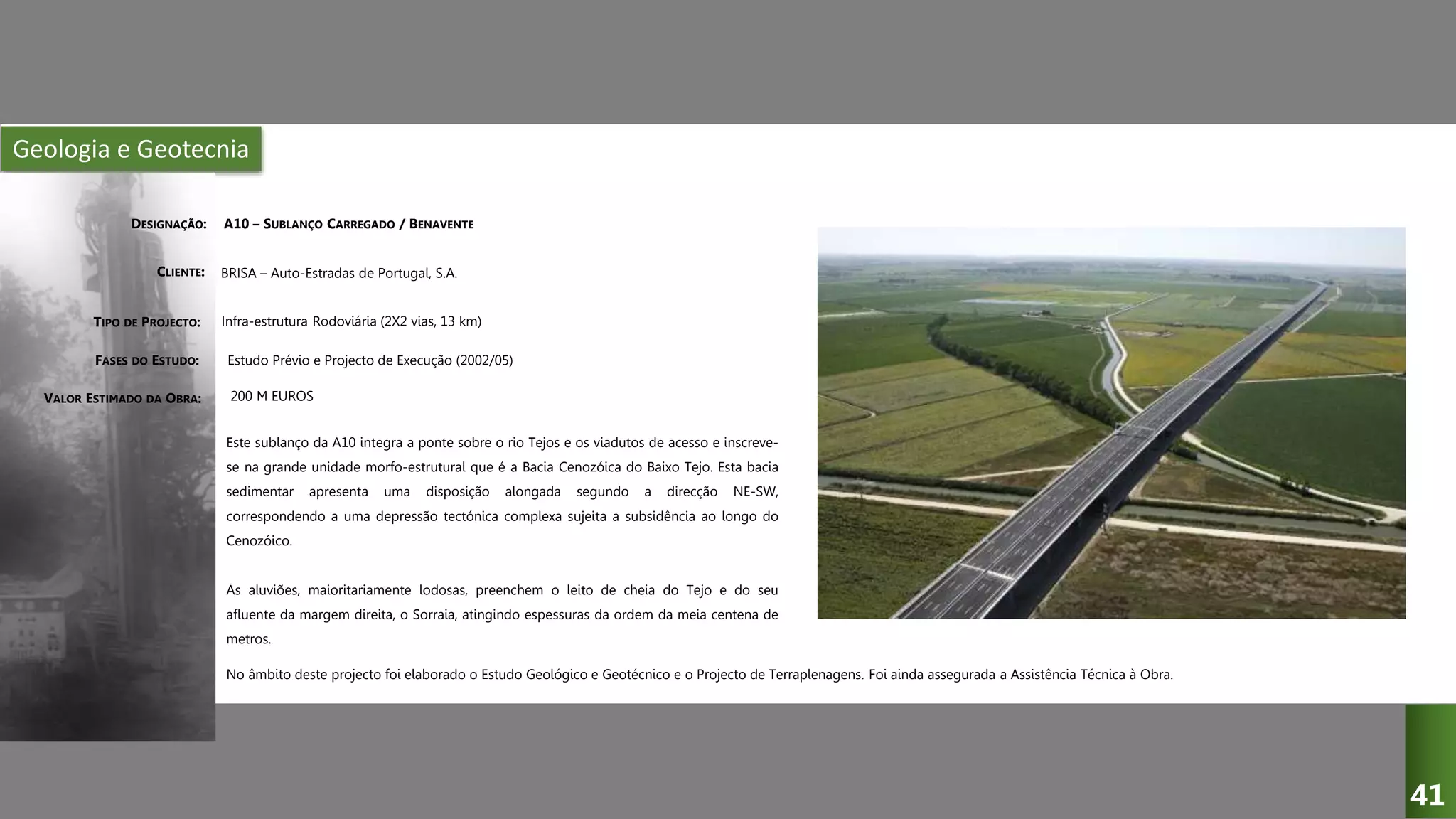 Geologia e Geotecnia
A10 – SUBLANÇO CARREGADO / BENAVENTE
BRISA – Auto-Estradas de Portugal, S.A.
Infra-estrutura Rodoviária (2X2 vias, 13 km)
Estudo Prévio e Projecto de Execução (2002/05)
Este sublanço da A10 integra a ponte sobre o rio Tejos e os viadutos de acesso e inscreve-
se na grande unidade morfo-estrutural que é a Bacia Cenozóica do Baixo Tejo. Esta bacia
sedimentar apresenta uma disposição alongada segundo a direcção NE-SW,
correspondendo a uma depressão tectónica complexa sujeita a subsidência ao longo do
Cenozóico.
As aluviões, maioritariamente lodosas, preenchem o leito de cheia do Tejo e do seu
afluente da margem direita, o Sorraia, atingindo espessuras da ordem da meia centena de
metros.
DESIGNAÇÃO:
CLIENTE:
TIPO DE PROJECTO:
FASES DO ESTUDO:
VALOR ESTIMADO DA OBRA: 200 M EUROS
41
No âmbito deste projecto foi elaborado o Estudo Geológico e Geotécnico e o Projecto de Terraplenagens. Foi ainda assegurada a Assistência Técnica à Obra.
 