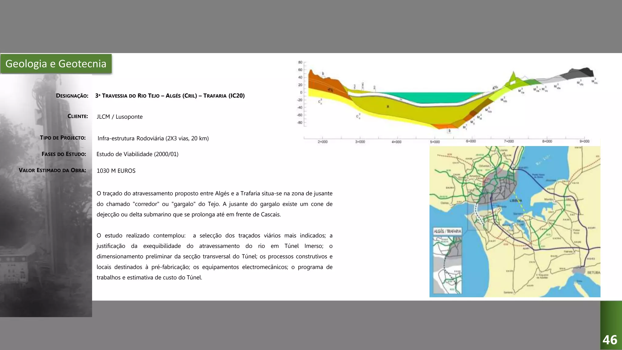 Geologia e Geotecnia
3ª TRAVESSIA DO RIO TEJO – ALGÉS (CRIL) – TRAFARIA (IC20)
JLCM / Lusoponte
Infra-estrutura Rodoviária (2X3 vias, 20 km)
Estudo de Viabilidade (2000/01)
O traçado do atravessamento proposto entre Algés e a Trafaria situa-se na zona de jusante
do chamado "corredor" ou "gargalo" do Tejo. A jusante do gargalo existe um cone de
dejecção ou delta submarino que se prolonga até em frente de Cascais.
O estudo realizado contemplou: a selecção dos traçados viários mais indicados; a
justificação da exequibilidade do atravessamento do rio em Túnel Imerso; o
dimensionamento preliminar da secção transversal do Túnel; os processos construtivos e
locais destinados à pré-fabricação; os equipamentos electromecânicos; o programa de
trabalhos e estimativa de custo do Túnel.
DESIGNAÇÃO:
CLIENTE:
TIPO DE PROJECTO:
FASES DO ESTUDO:
VALOR ESTIMADO DA OBRA: 1030 M EUROS
46
 