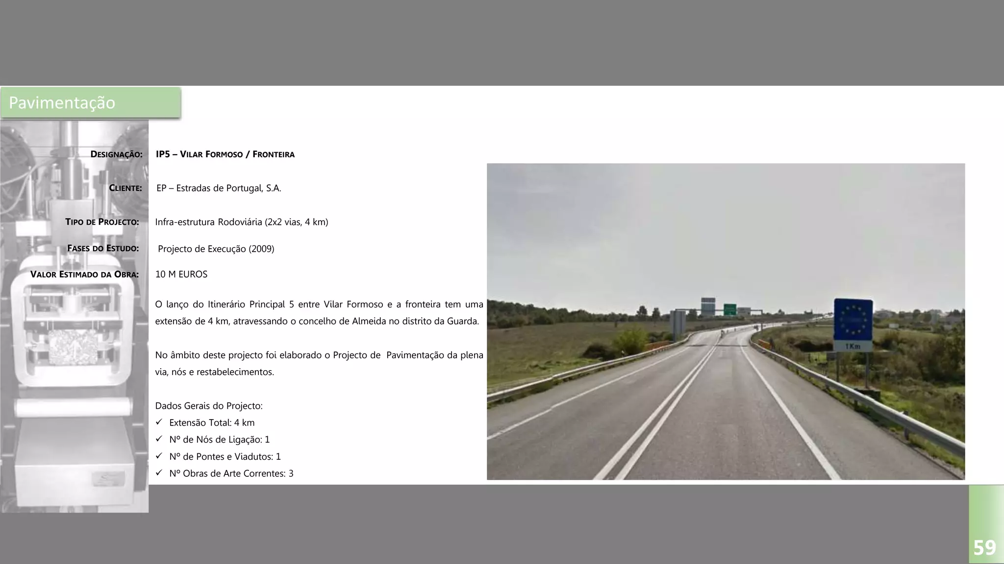 Pavimentação
IP5 – VILAR FORMOSO / FRONTEIRA
EP – Estradas de Portugal, S.A.
Infra-estrutura Rodoviária (2x2 vias, 4 km)
Projecto de Execução (2009)
O lanço do Itinerário Principal 5 entre Vilar Formoso e a fronteira tem uma
extensão de 4 km, atravessando o concelho de Almeida no distrito da Guarda.
No âmbito deste projecto foi elaborado o Projecto de Pavimentação da plena
via, nós e restabelecimentos.
Dados Gerais do Projecto:
 Extensão Total: 4 km
 Nº de Nós de Ligação: 1
 Nº de Pontes e Viadutos: 1
 Nº Obras de Arte Correntes: 3
DESIGNAÇÃO:
CLIENTE:
TIPO DE PROJECTO:
FASES DO ESTUDO:
VALOR ESTIMADO DA OBRA:
59
10 M EUROS
 
