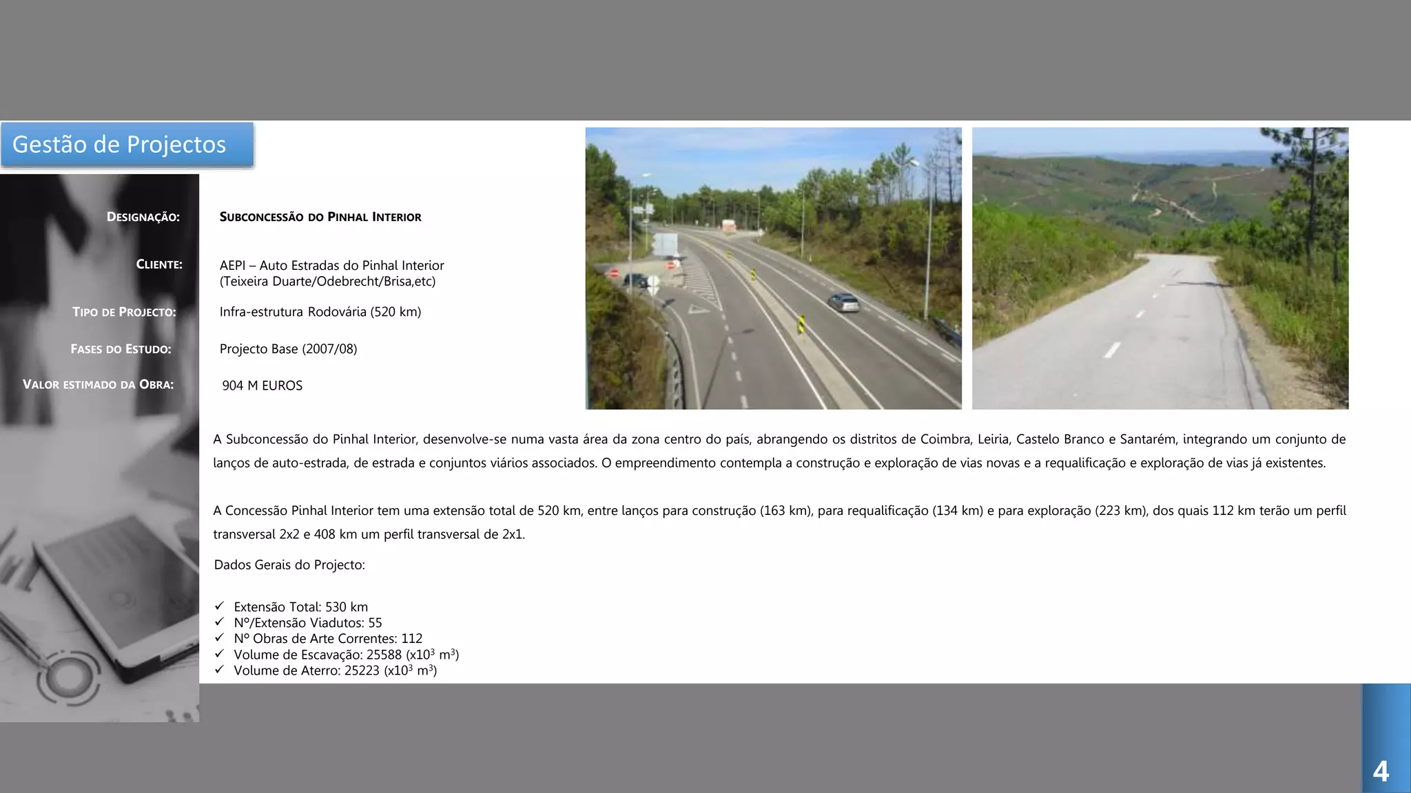 Gestão de Projectos
SUBCONCESSÃO DO PINHAL INTERIOR
CLIENTE:
DESIGNAÇÃO:
TIPO DE PROJECTO:
FASES DO ESTUDO:
AEPI – Auto Estradas do Pinhal Interior
(Teixeira Duarte/Odebrecht/Brisa,etc)
Infra-estrutura Rodovária (520 km)
Projecto Base (2007/08)
A Subconcessão do Pinhal Interior, desenvolve-se numa vasta área da zona centro do país, abrangendo os distritos de Coimbra, Leiria, Castelo Branco e Santarém, integrando um conjunto de
lanços de auto-estrada, de estrada e conjuntos viários associados. O empreendimento contempla a construção e exploração de vias novas e a requalificação e exploração de vias já existentes.
A Concessão Pinhal Interior tem uma extensão total de 520 km, entre lanços para construção (163 km), para requalificação (134 km) e para exploração (223 km), dos quais 112 km terão um perfil
transversal 2x2 e 408 km um perfil transversal de 2x1.
4
VALOR ESTIMADO DA OBRA: 904 M EUROS
Dados Gerais do Projecto:
 Extensão Total: 530 km
 Nº/Extensão Viadutos: 55
 Nº Obras de Arte Correntes: 112
 Volume de Escavação: 25588 (x103 m3)
 Volume de Aterro: 25223 (x103 m3)
 