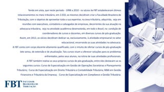 Tendo em vista, que neste período - 1998 a 2010 - os sócios da FBT estabeleceram ótimos
relacionamentos no meio tributário, em 2.010, os mesmos decidiram criar a Faculdade Brasileira de
Tributação, com o objetivo de aproveitar toda a sua expertise, na área tributária, adquirida, seja em
reuniões com executivos, contadores e advogados de empresas, decorrentes da sua atuação na
advocacia tributária, seja na atividade acadêmica desenvolvida, em todo o Brasil, na condição de
coordenadores de cursos e docentes, em diversos cursos de pós-graduação.
Assim, em 2012, os sócios decidiram dedicar-se, exclusivamente, à atividade empresarial no setor
educacional, encerrando as suas atividades na advocacia.
A FBT conta com corpo docente altamente qualificado, com o intuito de ofertar cursos de pós-graduação
lato sensu, de extensão e de atualização. Tais cursos visam a oferecer soluções para os problemas
enfrentados, pelos seus alunos, na rotina de suas atividades profissionais.
A FBT também realiza os seus próprios cursos de pós-graduação, entre eles destacam-se os
seguintes cursos: Curso de Especialização em Gestão de Operações Societárias e Planejamento
Tributário; Curso de Especialização em Direito Tributário e Contabilidade Tributária; MBA em Gestão
Financeira e Tributária da Empresa; Curso de Especialização em Compliance e Gestão Tributária.
 