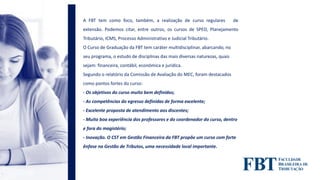 A FBT tem como foco, também, a realização de curso regulares de
extensão. Podemos citar, entre outros, os cursos de SPED, Planejamento
Tributário, ICMS, Processo Administrativo e Judicial Tributário.
O Curso de Graduação da FBT tem caráter multidisciplinar, abarcando, no
seu programa, o estudo de disciplinas das mais diversas naturezas, quais
sejam: financeira, contábil, econômica e jurídica.
Segundo o relatório da Comissão de Avaliação do MEC, foram destacados
como pontos fortes do curso:
- Os objetivos do curso muito bem definidos;
- As competências do egresso definidas de forma excelente;
- Excelente proposta de atendimento aos discentes;
- Muito boa experiência dos professores e do coordenador do curso, dentro
e fora do magistério;
- Inovação. O CST em Gestão Financeira da FBT propõe um curso com forte
ênfase na Gestão de Tributos, uma necessidade local importante.
 