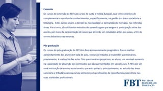 Extensão
Os cursos de extensão da FBT são cursos de curta e média duração, que têm o objetivo de
complementar e aprofundar conhecimentos, especificamente, na gestão das áreas societária e
tributária. Estes cursos visam a atender às necessidades e demandas do mercado, nas referidas
áreas. Para tanto, são utilizados métodos de aprendizagem que exigem a participação ativa dos
alunos, por meio da apresentação de casos que deverão ser estudados antes das aulas, a fim de
serem debatidos nas mesmas.
Pós-graduação
Os cursos de pós-graduação da FBT têm foco eminentemente pragmático. Para o melhor
aproveitamento dos alunos em sala de aula, estes são instados a responder questionários,
previamente, à realização das aulas. Tais questionários propiciam, ao aluno, um sensível aumento
na capacidade de absorção dos conteúdos que são apresentados em sala de aula. A FBT, por ser
uma instituição de ensino vocacionada, que está voltada, principalmente, ao estudo das áreas
societária e tributária realiza cursos somente com professores de reconhecida experiência nas
suas atividades profissionais.
 
