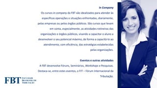 In Company
Os cursos in company da FBT são idealizados para atender às
específicas operações e situações enfrentadas, diariamente,
pelas empresas ou pelos órgãos públicos. São cursos que levam
em conta, especialmente, as atividades rotineiras das
organizações e órgãos públicos, visando a capacitar o aluno a
desenvolver o seu potencial máximo, de forma a capacitá-lo ao
atendimento, com eficiência, das estratégias estabelecidas
pelas organizações.
Eventos e outras atividades
A FBT desenvolve Fóruns, Seminários, Workshops e Pesquisas.
Destaca-se, entre estes eventos, o FIT – Fórum Internacional da
Tributação.
 