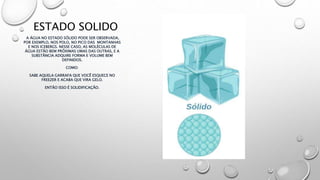 ESTADO SOLIDO
A ÁGUA NO ESTADO SÓLIDO PODE SER OBSERVADA,
POR EXEMPLO, NOS POLO, NO PICO DAS MONTANHAS
E NOS ICEBERGS. NESSE CASO, AS MOLÉCULAS DE
ÁGUA ESTÃO BEM PRÓXIMAS UMAS DAS OUTRAS, E A
SUBSTÂNCIA ADQUIRE FORMA E VOLUME BEM
DEFINIDOS.
COMO:
SABE AQUELA GARRAFA QUE VOCÊ ESQUECE NO
FREEZER E ACABA QUE VIRA GELO.
ENTÃO ISSO É SOLIDIFICAÇÃO.
 