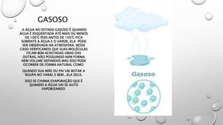GASOSO
A ÁGUA NO ESTADO GASOSO É QUANDO
ÁGUA É ESQUENTADA ATÉ MAIS OU MENOS
DE 100°C POIS ANTES DE 100°C FICA
SOMENTE A ÁGUA E O VAPOR, ELA PODE
SER OBSERVADA NA ATMOSFERA. NESSE
CASO VERIFICAMOS QUE SUAS MOLÉCULAS
FICAM BEM AFASTADAS UMAS DAS
OUTRAS, NÃO POSSUINDO NEM FORMA
NEM VOLUME DEFINIDOS.MAS ISSO PODE
OCORRER DE FORMA NATURAL COMO:
QUANDO SUA MÃE OU PAI VAI BOTAR A
ROUPA NO VARAL E BEM...ELA SECA.
ISSO SE CHAMA EVAPORAÇÃO QUE É
QUANDO A ÁGUA VAI SE AUTO
VAPORIZANDO.
 