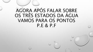AGORA APÓS FALAR SOBRE
OS TRÊS ESTADOS DA ÁGUA
VAMOS PARA OS PONTOS
P.E & P.F
 