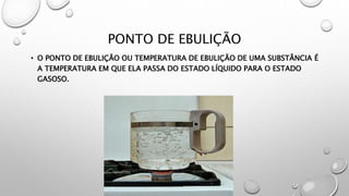 PONTO DE EBULIÇÃO
• O PONTO DE EBULIÇÃO OU TEMPERATURA DE EBULIÇÃO DE UMA SUBSTÂNCIA É
A TEMPERATURA EM QUE ELA PASSA DO ESTADO LÍQUIDO PARA O ESTADO
GASOSO.
 