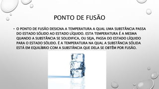 PONTO DE FUSÃO
• O PONTO DE FUSÃO DESIGNA A TEMPERATURA A QUAL UMA SUBSTÂNCIA PASSA
DO ESTADO SÓLIDO AO ESTADO LÍQUIDO. ESTA TEMPERATURA É A MESMA
QUANDO A SUBSTÂNCIA SE SOLIDIFICA, OU SEJA, PASSA DO ESTADO LÍQUIDO
PARA O ESTADO SÓLIDO. É A TEMPERATURA NA QUAL A SUBSTÂNCIA SÓLIDA
ESTÁ EM EQUILÍBRIO COM A SUBSTÂNCIA QUE DELA SE OBTÊM POR FUSÃO.
 