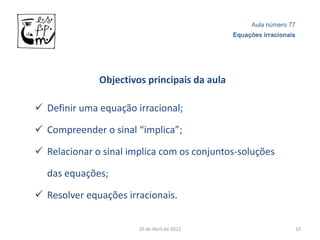 Aula número 77
                                              Equações irracionais




              Objectivos principais da aula

 Definir uma equação irracional;

 Compreender o sinal “implica”;

 Relacionar o sinal implica com os conjuntos-soluções

  das equações;

 Resolver equações irracionais.


                       20 de Abril de 2012                       10
 