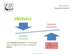 Aula número 77
                                                                Equações irracionais




                                                         Equação
                                                        fracionária


               Equação
              irracional
Uma equação irracional é uma equação
onde a incógnita está sob o símbolo do
radical.


                               3 de Fevereiro de 2012                              11
 