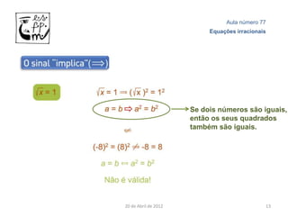 Aula número 77
                           Equações irracionais




                      Se dois números são iguais,
                      então os seus quadrados
                      também são iguais.




20 de Abril de 2012                           13
 