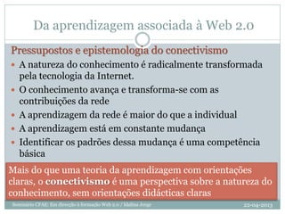 Da aprendizagem associada à Web 2.0
Pressupostos e epistemologia do conectivismo
 A natureza do conhecimento é radicalmente transformada
pela tecnologia da Internet.
 O conhecimento avança e transforma-se com as
contribuições da rede
 A aprendizagem da rede é maior do que a individual
 A aprendizagem está em constante mudança
 Identificar os padrões dessa mudança é uma competência
básica
Mais do que uma teoria da aprendizagem com orientações
claras, o conectivismo é uma perspectiva sobre a natureza do
conhecimento, sem orientações didácticas claras
22-04-2013Seminário CFAE: Em direcção à formação Web 2.0 / Idalina Jorge
 