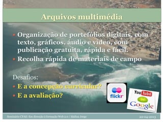 Arquivos multimédia
 Organização de portefólios digitais, com
texto, gráficos, áudio e vídeo, com
publicação gratuita, rápida e fácil.
 Recolha rápida de materiais de campo
Desafios:
 E a concepção curricular?
 E a avaliação?
22-04-2013Seminário CFAE: Em direcção à formação Web 2.0 / Idalina Jorge
 