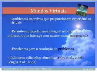 Ambientes imersivos que proporcionam experiências
virtuais
Permitem projectar uma imagem não física do
utilizador, que interage com outros numa imagem 3D
Excelentes para a resolução de problemas
 Inúmeras aplicações educativas (Kay et al., 2008;
Senges et al., 2007)
Mundos Virtuais
22-04-2013Seminário CFAE: Em direcção à formação Web 2.0 / Idalina Jorge
 