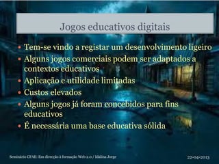 Jogos educativos digitais
 Tem-se vindo a registar um desenvolvimento ligeiro
 Alguns jogos comerciais podem ser adaptados a
contextos educativos
 Aplicação e utilidade limitadas
 Custos elevados
 Alguns jogos já foram concebidos para fins
educativos
 É necessária uma base educativa sólida
22-04-2013Seminário CFAE: Em direcção à formação Web 2.0 / Idalina Jorge
 