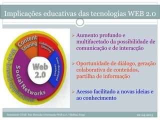 Implicações educativas das tecnologias WEB 2.0
 Aumento profundo e
multifacetado da possibilidade de
comunicação e de interacção
 Oportunidade de diálogo, geração
colaborativa de conteúdos,
partilha de informação
 Acesso facilitado a novas ideias e
ao conhecimento
22-04-2013Seminário CFAE: Em direcção à formação Web 2.0 / Idalina Jorge
 