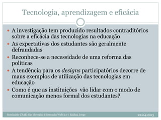Tecnologia, aprendizagem e eficácia
22-04-2013Seminário CFAE: Em direcção à formação Web 2.0 / Idalina Jorge
 A investigação tem produzido resultados contraditórios
sobre a eficácia das tecnologias na educação
 As expectativas dos estudantes são geralmente
defraudadas
 Reconhece-se a necessidade de uma reforma das
políticas
 A tendência para os designs participatórios decorre de
maus exemplos de utilização das tecnologias em
educação
 Como é que as instituições vão lidar com o modo de
comunicação menos formal dos estudantes?
 