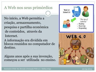 A Web nos seus primórdios
No início, a Web permitia a
criação, armazenamento,
pesquisa e partilha económica
de conteúdos, através da
Internet.
A informação era dividida em
blocos reunidos no computador de
destino.
Alguns anos após a sua invenção,
começou a ser utilizada no ensino.
22-04-2013Seminário CFAE: Em direcção à formação Web 2.0 / Idalina Jorge
 