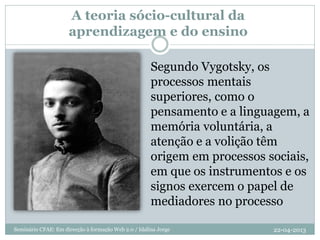 A teoria sócio-cultural da
aprendizagem e do ensino
Segundo Vygotsky, os
processos mentais
superiores, como o
pensamento e a linguagem, a
memória voluntária, a
atenção e a volição têm
origem em processos sociais,
em que os instrumentos e os
signos exercem o papel de
mediadores no processo
22-04-2013Seminário CFAE: Em direcção à formação Web 2.0 / Idalina Jorge
 