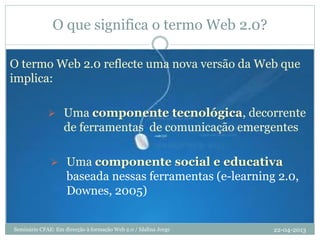 O que significa o termo Web 2.0?
O termo Web 2.0 reflecte uma nova versão da Web que
implica:
 Uma componente tecnológica, decorrente
de ferramentas de comunicação emergentes
 Uma componente social e educativa
baseada nessas ferramentas (e-learning 2.0,
Downes, 2005)
22-04-2013Seminário CFAE: Em direcção à formação Web 2.0 / Idalina Jorge
 