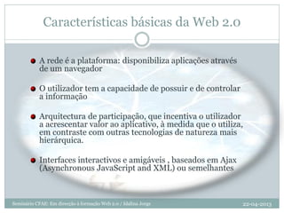 Características básicas da Web 2.0
A rede é a plataforma: disponibiliza aplicações através
de um navegador
O utilizador tem a capacidade de possuir e de controlar
a informação
Arquitectura de participação, que incentiva o utilizador
a acrescentar valor ao aplicativo, à medida que o utiliza,
em contraste com outras tecnologias de natureza mais
hierárquica.
Interfaces interactivos e amigáveis , baseados em Ajax
(Asynchronous JavaScript and XML) ou semelhantes
22-04-2013Seminário CFAE: Em direcção à formação Web 2.0 / Idalina Jorge
 