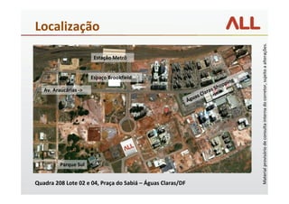 Localização




                                                                                          Material provisório de consulta interna do corretor, sujeito a alterações.
                        Estação Metrô


                       Espaço Brookfield
                                                                                      g
                                                                               op pin
   Av. Araucárias ->                                                  ra   s Sh
                                                               as Cla
                                                            Águ




          Parque Sul


Quadra 208 Lote 02 e 04, Praça do Sabiá – Águas Claras/DF
 