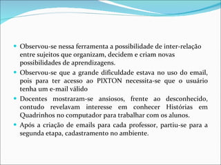 Observou-se nessa ferramenta a possibilidade de inter-relação entre sujeitos que organizam, decidem e criam novas possibilidades de aprendizagens.  Observou-se que a grande dificuldade estava no uso do email, pois para ter acesso ao PIXTON necessita-se que o usuário tenha um e-mail válido  Docentes mostraram-se ansiosos, frente ao desconhecido, contudo revelavam interesse em conhecer Histórias em Quadrinhos no computador para trabalhar com os alunos.  Após a criação de emails para cada professor, partiu-se para a segunda etapa, cadastramento no ambiente.  