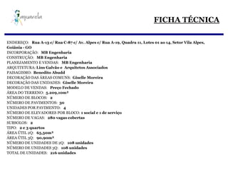 FICHA TÉCNICA

ENDEREÇO: Rua A-13 c/ Rua C-87 c/ Av. Alpes c/ Rua A-19, Quadra 11, Lotes 01 ao 14, Setor Vila Alpes,
Goiânia - GO
INCORPORAÇÃO: MB Engenharia
CONSTRUÇÃO: MB Engenharia
PLANEJAMENTO E VENDAS: MB Engenharia
ARQUITETURA: Lins Galvão e Arquitetos Associados
PAISAGISMO: Benedito Abudd
DECORAÇÃO DAS ÁREAS COMUNS: Giselle Moreira
DECORAÇÃO DAS UNIDADES: Giselle Moreira
MODELO DE VENDAS: Preço Fechado
ÁREA DO TERRENO: 5.209,10m²
NÚMERO DE BLOCOS: 2
NÚMERO DE PAVIMENTOS: 30
UNIDADES POR PAVIMENTO: 4
NÚMERO DE ELEVADORES POR BLOCO: 1 social e 1 de serviço
NÚMERO DE VAGAS: 280 vagas cobertas
SUBSOLOS: 2
TIPO: 2 e 3 quartos
ÁREA ÚTIL 2Q: 65,50m²
ÁREA ÚTIL 3Q: 90,90m²
NÚMERO DE UNIDADES DE 2Q: 108 unidades
NÚMERO DE UNIDADES 3Q: 108 unidades
TOTAL DE UNIDADES: 216 unidades
 