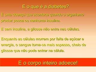 E o que é a diabetes?
É uma doença que acontece quando o organismo
produz pouca ou nenhuma insulina.
E sem insulina, a glicose não entra nas células.
Enquanto as células morrem por falta de açúcar e
energia, o sangue torna-se mais espesso, cheio de
glicose que não pode entrar na célula.
E o corpo inteiro adoece!
 
