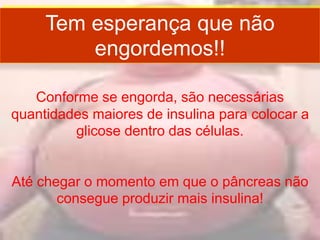 Tem esperança que não
engordemos!!
Conforme se engorda, são necessárias
quantidades maiores de insulina para colocar a
glicose dentro das células.
Até chegar o momento em que o pâncreas não
consegue produzir mais insulina!
 