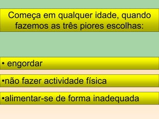 Começa em qualquer idade, quando
fazemos as três piores escolhas:
• engordar
•não fazer actividade física
•alimentar-se de forma inadequada
 