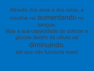 Através dos anos e dos erros, a
insulina vai aumentando no
sangue.
Mas a sua capacidade de colocar a
glicose dentro da célula vai
diminuindo,
até que não funciona mais!
 