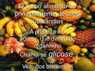 A primeira é o
açúcar, que dentro do
organismo
Chama-se glicose.
O corpo alimenta-se
principalmente de duas
substâncias:
Vem dos alimentos!
 