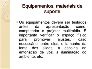 Equipamentos, materiais de suporte Os equipamentos devem ser testados antes da apresentação como: computador e projetor multimídia. É importante verificar o espaço físico para promover ajustes, caso necessário, entre eles, o tamanho da fonte dos slides, a escolha da entonação de voz, a iluminação do ambiente, etc. 