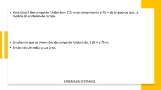 EF08MA19|EF07MA32
• Você Sabia? Um campo de futebol tem 110 m de comprimento e 75 m de largura ou seja , a
medida do contorno do campo.
• Já sabemos que as dimensões do campo de futebol são: 110 m x 75 m,
• Então: calcule então a sua área.
 