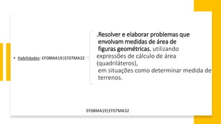 .Resolver e elaborar problemas que
envolvam medidas de área de
figuras geométricas, utilizando
expressões de cálculo de área
(quadriláteros),
em situações como determinar medida de
terrenos.
• Habilidades: EF08MA19|EF07MA32
EF08MA19|EF07MA32
 