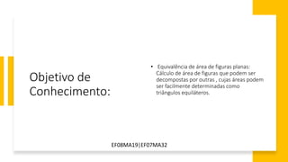 Objetivo de
Conhecimento:
• Equivalência de área de figuras planas:
Cálculo de área de figuras que podem ser
decompostas por outras , cujas áreas podem
ser facilmente determinadas como
triângulos equiláteros.
EF08MA19|EF07MA32
 