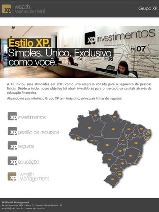 Grupo XP




     A XP iniciou suas atividades em 2001 como uma empresa voltada para o segmento de pessoas
     físicas. Desde o início, nosso objetivo foi atrair investidores para o mercado de capitais através da
     educação financeira.
     Atuando no país inteiro, o Grupo XP tem hoje cinco principais linhas de negócio:




XP Wealth Management
Av. das Américas 3434 - Bloco 7 - 2º andar - Rio de Janeiro - RJ
wealth@xpi.com.br | www.xpi.com.br
 