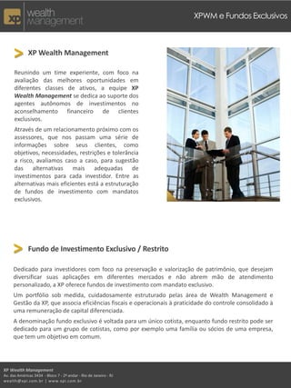 XPWM e Fundos Exclusivos



     > XP Wealth Management
      Reunindo um time experiente, com foco na
      avaliação das melhores oportunidades em
      diferentes classes de ativos, a equipe XP
      Wealth Management se dedica ao suporte dos
      agentes autônomos de investimentos no
      aconselhamento financeiro de clientes
      exclusivos.
      Através de um relacionamento próximo com os
      assessores, que nos passam uma série de
      informações sobre seus clientes, como
      objetivos, necessidades, restrições e tolerância
      a risco, avaliamos caso a caso, para sugestão
      das alternativas mais adequadas de
      investimentos para cada investidor. Entre as
      alternativas mais eficientes está a estruturação
      de fundos de investimento com mandatos
      exclusivos.




     > Fundo de Investimento Exclusivo / Restrito
     Dedicado para investidores com foco na preservação e valorização de patrimônio, que desejam
     diversificar suas aplicações em diferentes mercados e não abrem mão de atendimento
     personalizado, a XP oferece fundos de investimento com mandato exclusivo.
     Um portfólio sob medida, cuidadosamente estruturado pelas área de Wealth Management e
     Gestão da XP, que associa eficiências fiscais e operacionais à praticidade do controle consolidado à
     uma remuneração de capital diferenciada.
     A denominação fundo exclusivo é voltada para um único cotista, enquanto fundo restrito pode ser
     dedicado para um grupo de cotistas, como por exemplo uma família ou sócios de uma empresa,
     que tem um objetivo em comum.




XP Wealth Management
Av. das Américas 3434 - Bloco 7 - 2º andar - Rio de Janeiro - RJ
wealth@xpi.com.br | www.xpi.com.br
 
