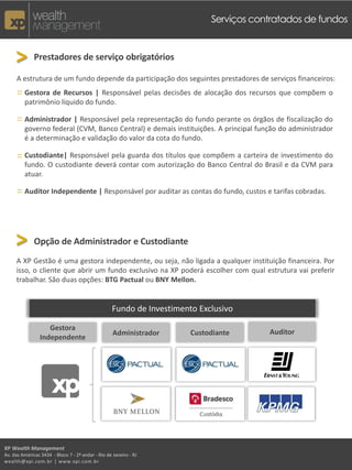 Serviços contratados de fundos



     > Prestadores de serviço obrigatórios
     A estrutura de um fundo depende da participação dos seguintes prestadores de serviços financeiros:
      :: Gestora de Recursos | Responsável pelas decisões de alocação dos recursos que compõem o
         patrimônio líquido do fundo.

      :: Administrador | Responsável pela representação do fundo perante os órgãos de fiscalização do
         governo federal (CVM, Banco Central) e demais instituições. A principal função do administrador
         é a determinação e validação do valor da cota do fundo.

      :: Custodiante| Responsável pela guarda dos títulos que compõem a carteira de investimento do
         fundo. O custodiante deverá contar com autorização do Banco Central do Brasil e da CVM para
         atuar.

      :: Auditor Independente | Responsável por auditar as contas do fundo, custos e tarifas cobradas.




     > Opção de Administrador e Custodiante
     A XP Gestão é uma gestora independente, ou seja, não ligada a qualquer instituição financeira. Por
     isso, o cliente que abrir um fundo exclusivo na XP poderá escolher com qual estrutura vai preferir
     trabalhar. São duas opções: BTG Pactual ou BNY Mellon.


                                                    Fundo de Investimento Exclusivo

                    Gestora
                                                    Administrador       Custodiante      Auditor
                 Independente




XP Wealth Management
Av. das Américas 3434 - Bloco 7 - 2º andar - Rio de Janeiro - RJ
wealth@xpi.com.br | www.xpi.com.br
 
