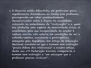 O discurso então difundido, em particular pelos
republicanos, dramatizou ao limite esse problema,
pressupondo um olhar acentuadamente
desvalorizador sobre a figura do analfabeto,
colocado na antecâmara da "civilização" e a quem
era atribuída uma espécie de menoridade cívica. O
analfabeto, pela sua incapacidade de aceder à
cultura escrita, não estaria em condições de ser o
cidadão-eleitor, consciente e participativo,
almejado pela República. Em artigo da Educação
Nacional constata-se que o homem sem instrução
"pouco difere dos irracionais" e noutro artigo,
desta vez n"A Federação Escolar, compara-se o
homem sem instrução a "um selvagem que o
professor precisa civilizar".
 